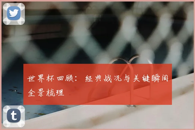 世界杯回顾：经典战况与关键瞬间全景梳理
