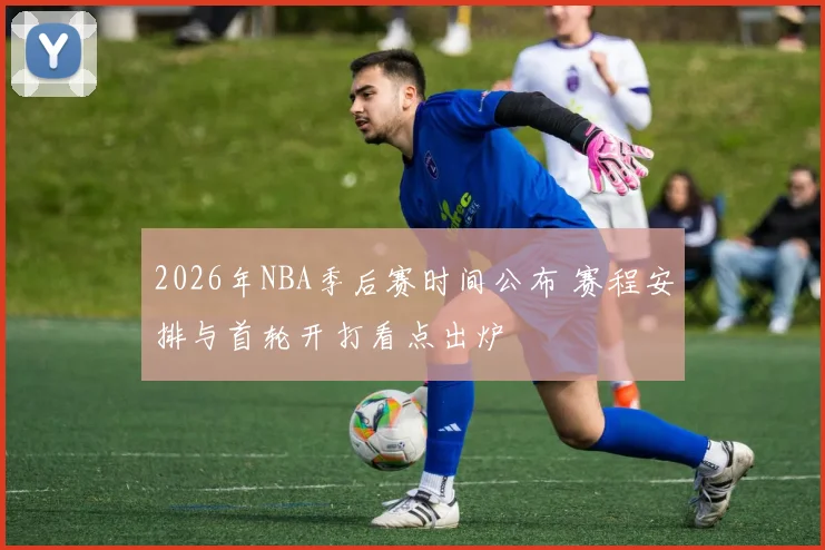 2026年NBA季后赛时间公布 赛程安排与首轮开打看点出炉