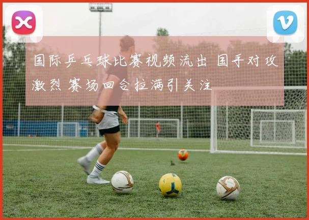 国际乒乓球比赛视频流出 国手对攻激烈 赛场回合拉满引关注