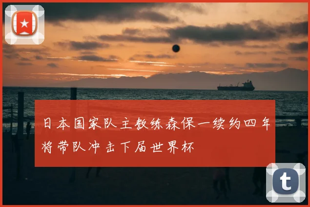 日本国家队主教练森保一续约四年将带队冲击下届世界杯