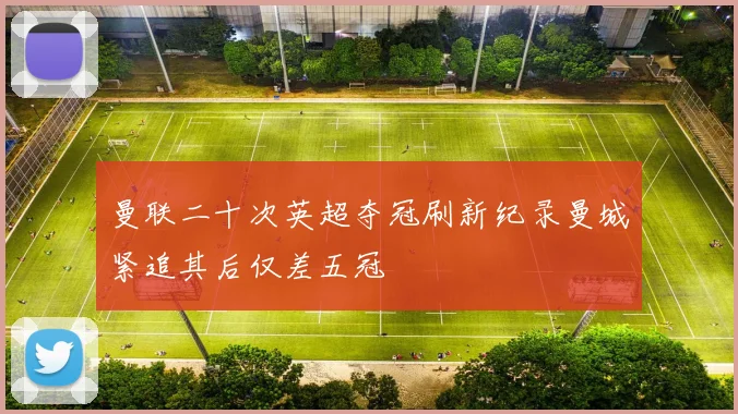 曼联二十次英超夺冠刷新纪录曼城紧追其后仅差五冠