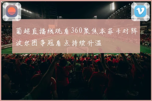 葡超直播线观看360聚焦本菲卡对阵波尔图争冠看点持续升温