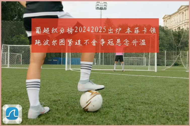 葡超积分榜20242025出炉 本菲卡领跑波尔图紧追不舍争冠悬念升温