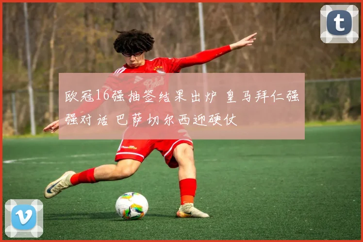 欧冠16强抽签结果出炉 皇马拜仁强强对话 巴萨切尔西迎硬仗