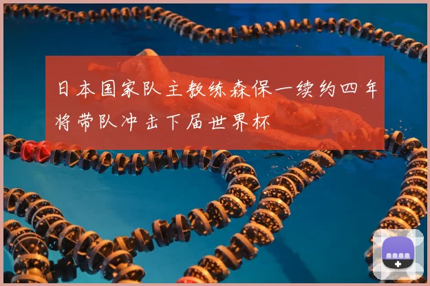 日本国家队主教练森保一续约四年将带队冲击下届世界杯
