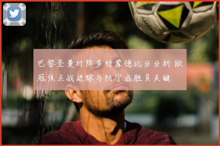 巴黎圣曼对阵多特蒙德比分分析 欧冠焦点战进球与防守成胜负关键