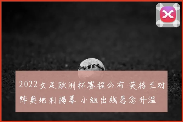 2022女足欧洲杯赛程公布 英格兰对阵奥地利揭幕 小组出线悬念升温