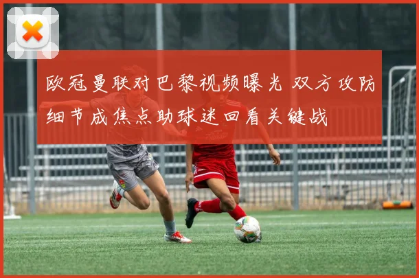 欧冠曼联对巴黎视频曝光 双方攻防细节成焦点助球迷回看关键战