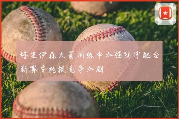 塔里伊森火箭训练中加强防守配合新赛季轮换竞争加剧