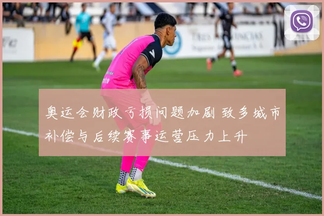奥运会财政亏损问题加剧 致多城市补偿与后续赛事运营压力上升