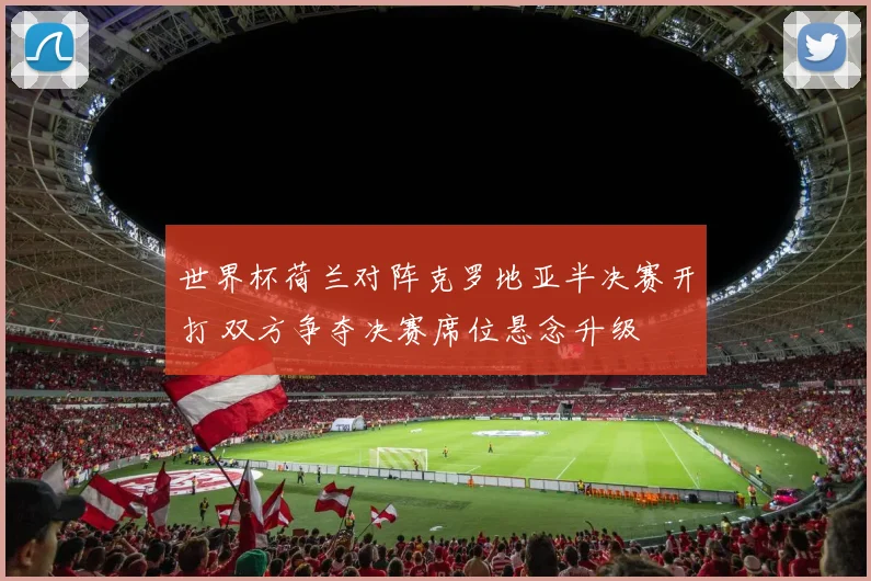 世界杯荷兰对阵克罗地亚半决赛开打 双方争夺决赛席位悬念升级