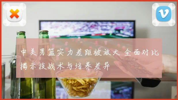 中美男篮实力差距被放大 全面对比揭示技战术与培养差异