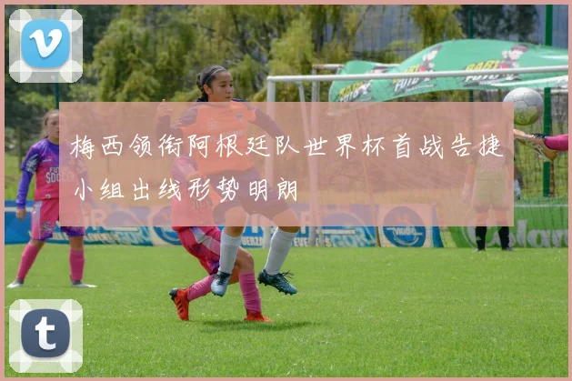 梅西领衔阿根廷队世界杯首战告捷小组出线形势明朗