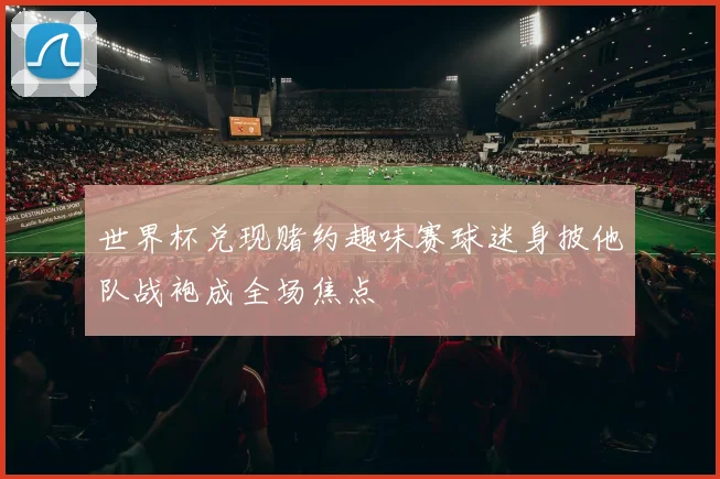 世界杯兑现赌约趣味赛球迷身披他队战袍成全场焦点