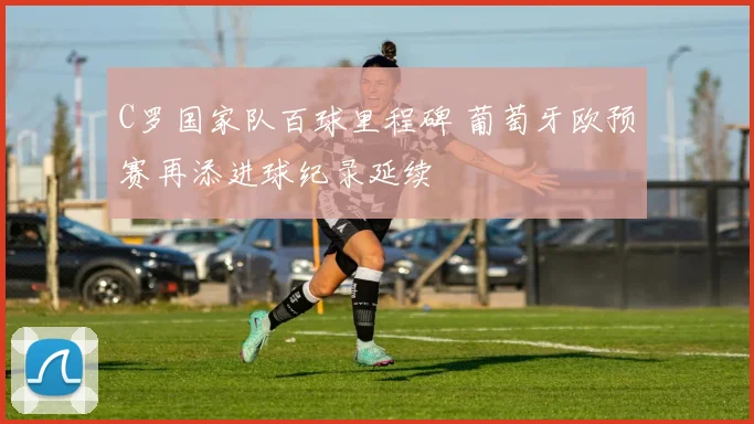 C罗国家队百球里程碑 葡萄牙欧预赛再添进球纪录延续