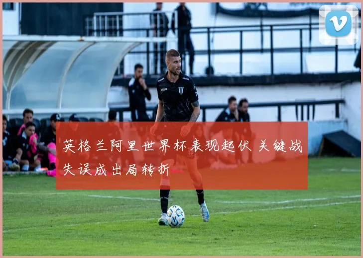 英格兰阿里世界杯表现起伏 关键战失误成出局转折