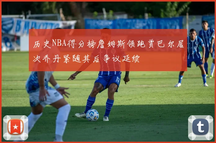 历史NBA得分榜詹姆斯领跑贾巴尔居次乔丹紧随其后争议延续