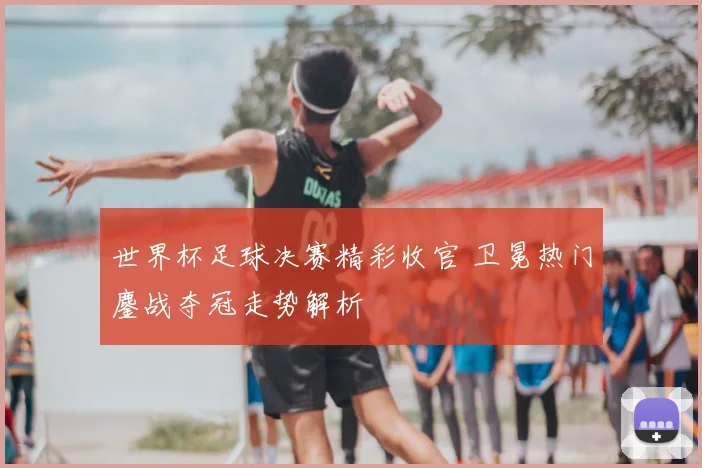 世界杯足球决赛精彩收官 卫冕热门鏖战夺冠走势解析