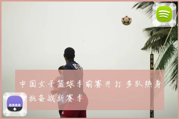 中国女子篮球季前赛开打 多队热身对抗备战新赛季