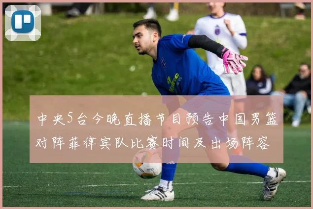 中央5台今晚直播节目预告中国男篮对阵菲律宾队比赛时间及出场阵容