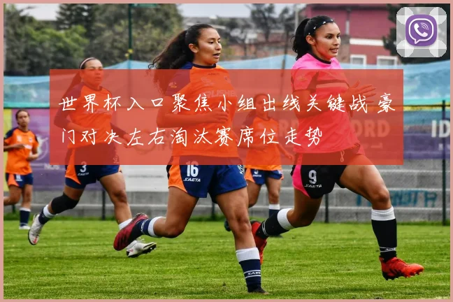 世界杯入口聚焦小组出线关键战 豪门对决左右淘汰赛席位走势