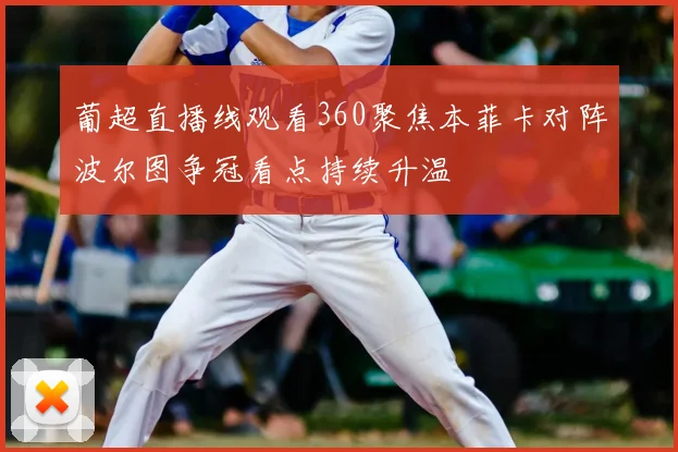 葡超直播线观看360聚焦本菲卡对阵波尔图争冠看点持续升温