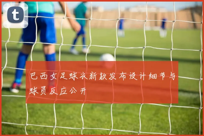 巴西女足球衣新款发布设计细节与球员反应公开