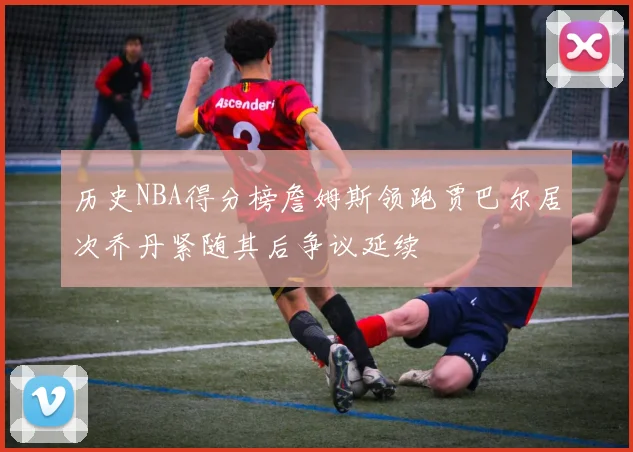 历史NBA得分榜詹姆斯领跑贾巴尔居次乔丹紧随其后争议延续