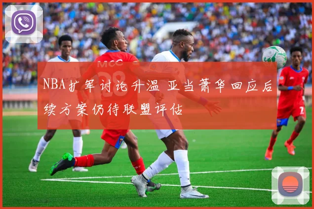 NBA扩军讨论升温 亚当萧华回应后续方案仍待联盟评估