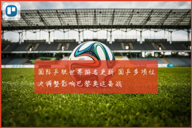 国际乒联世界排名更新 国乒多项位次调整影响巴黎奥运备战