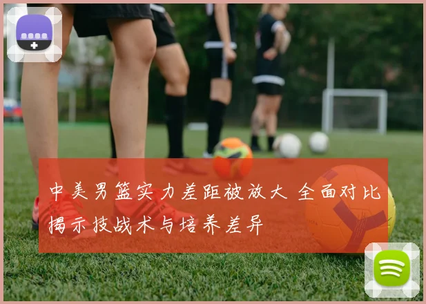 中美男篮实力差距被放大 全面对比揭示技战术与培养差异