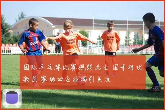 国际乒乓球比赛视频流出 国手对攻激烈 赛场回合拉满引关注