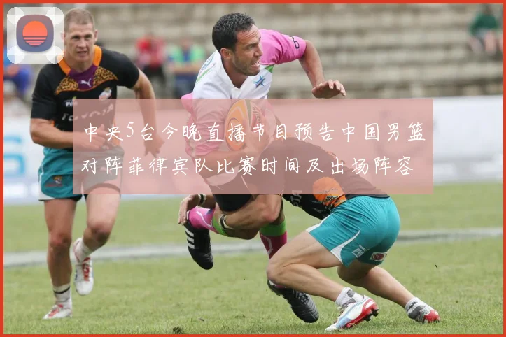 中央5台今晚直播节目预告中国男篮对阵菲律宾队比赛时间及出场阵容