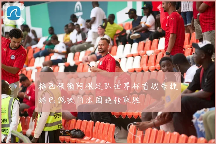 梅西领衔阿根廷队世界杯首战告捷姆巴佩破门法国逆转取胜