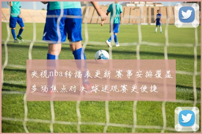 央视nba转播表更新 赛事安排覆盖多场焦点对决 球迷观赛更便捷