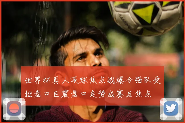 世界杯真人滚球焦点战爆冷强队受挫盘口巨震盘口走势成赛后焦点