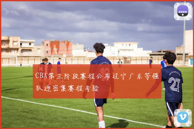 CBA第三阶段赛程公布辽宁广东等强队迎密集赛程考验