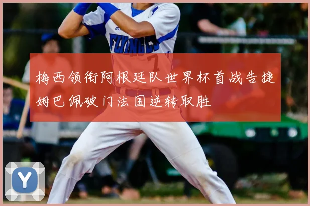 梅西领衔阿根廷队世界杯首战告捷姆巴佩破门法国逆转取胜